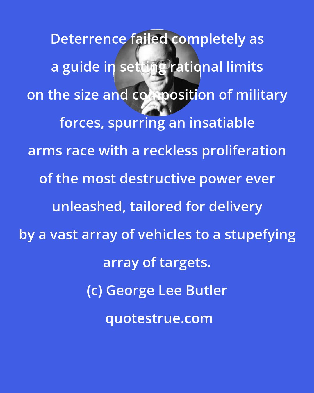 George Lee Butler: Deterrence failed completely as a guide in setting rational limits on the size and composition of military forces, spurring an insatiable arms race with a reckless proliferation of the most destructive power ever unleashed, tailored for delivery by a vast array of vehicles to a stupefying array of targets.