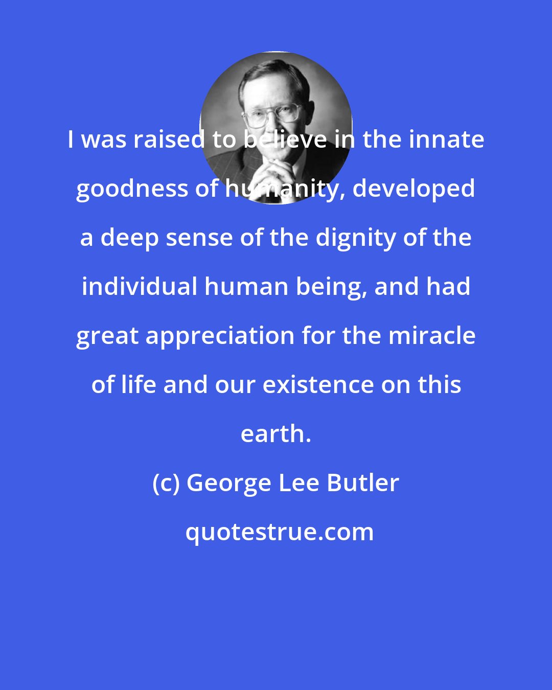 George Lee Butler: I was raised to believe in the innate goodness of humanity, developed a deep sense of the dignity of the individual human being, and had great appreciation for the miracle of life and our existence on this earth.