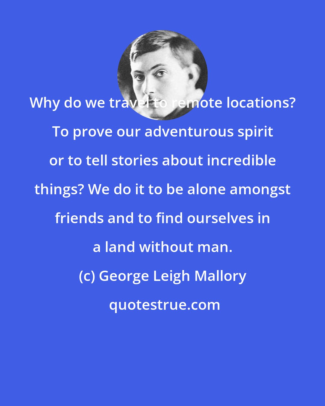 George Leigh Mallory: Why do we travel to remote locations? To prove our adventurous spirit or to tell stories about incredible things? We do it to be alone amongst friends and to find ourselves in a land without man.