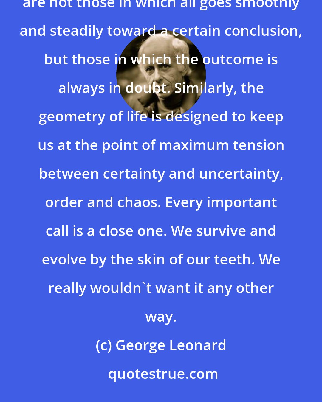 George Leonard: In terms of the game theory, we might say the universe is so constituted as to maximize play. The best games are not those in which all goes smoothly and steadily toward a certain conclusion, but those in which the outcome is always in doubt. Similarly, the geometry of life is designed to keep us at the point of maximum tension between certainty and uncertainty, order and chaos. Every important call is a close one. We survive and evolve by the skin of our teeth. We really wouldn't want it any other way.