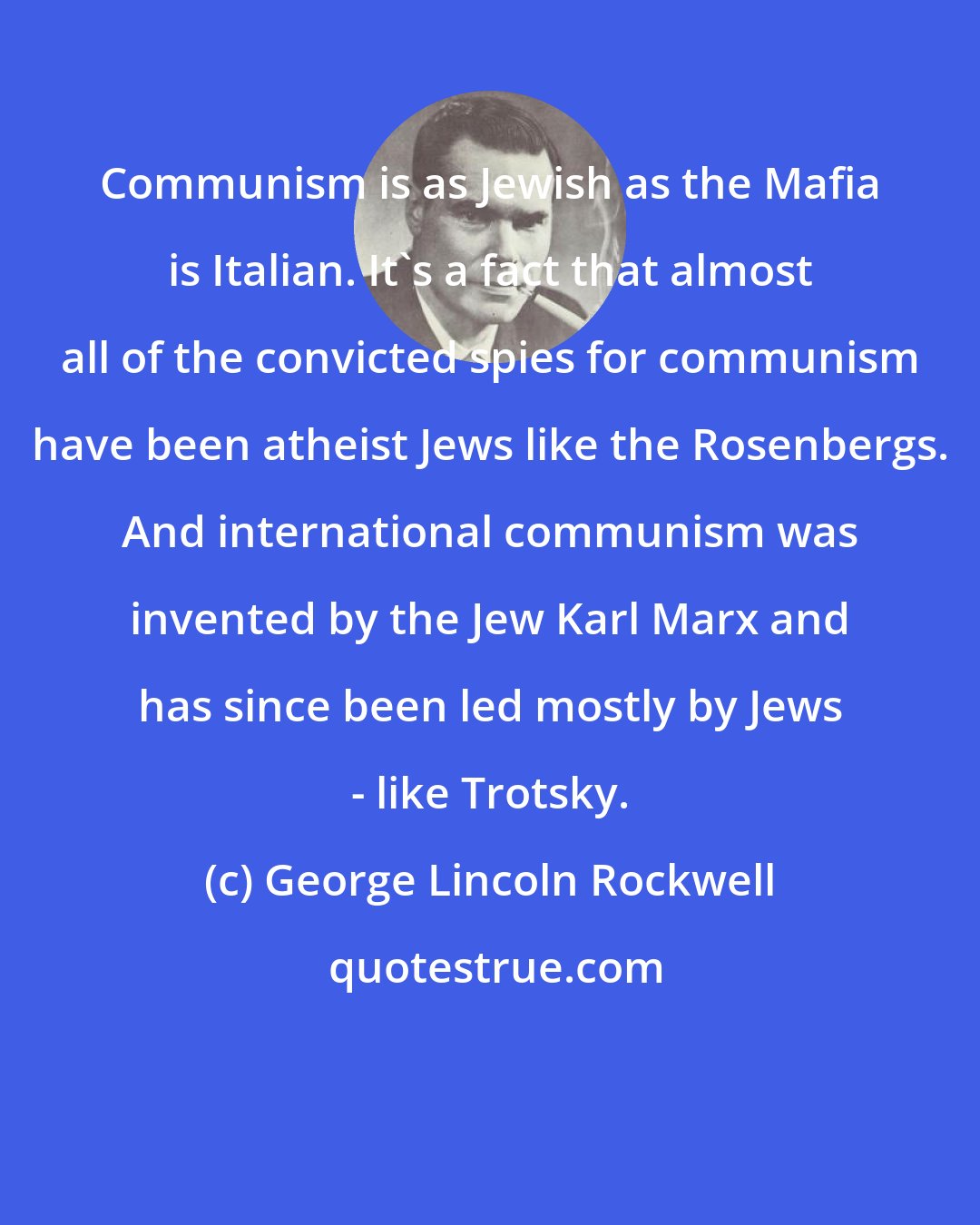George Lincoln Rockwell: Communism is as Jewish as the Mafia is Italian. It's a fact that almost all of the convicted spies for communism have been atheist Jews like the Rosenbergs. And international communism was invented by the Jew Karl Marx and has since been led mostly by Jews - like Trotsky.