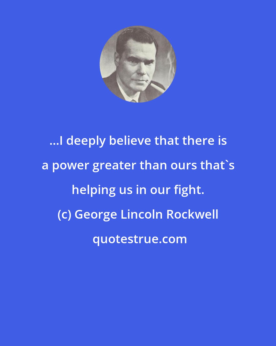 George Lincoln Rockwell: ...I deeply believe that there is a power greater than ours that's helping us in our fight.