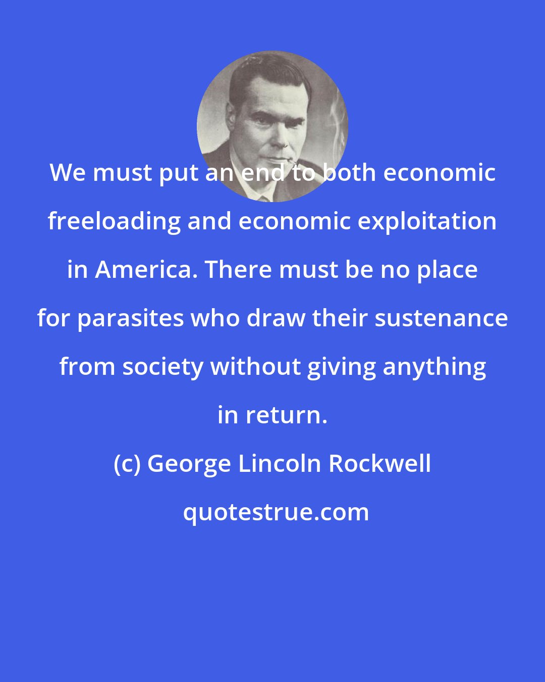 George Lincoln Rockwell: We must put an end to both economic freeloading and economic exploitation in America. There must be no place for parasites who draw their sustenance from society without giving anything in return.