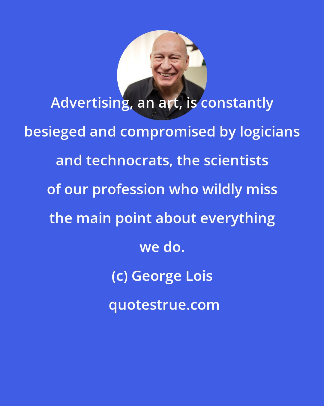 George Lois: Advertising, an art, is constantly besieged and compromised by logicians and technocrats, the scientists of our profession who wildly miss the main point about everything we do.