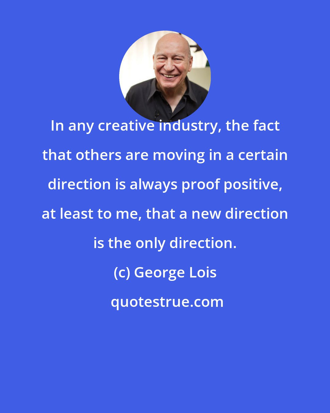 George Lois: In any creative industry, the fact that others are moving in a certain direction is always proof positive, at least to me, that a new direction is the only direction.