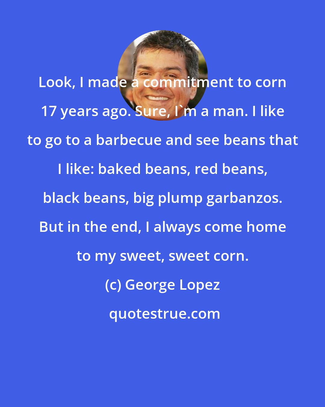 George Lopez: Look, I made a commitment to corn 17 years ago. Sure, I'm a man. I like to go to a barbecue and see beans that I like: baked beans, red beans, black beans, big plump garbanzos. But in the end, I always come home to my sweet, sweet corn.