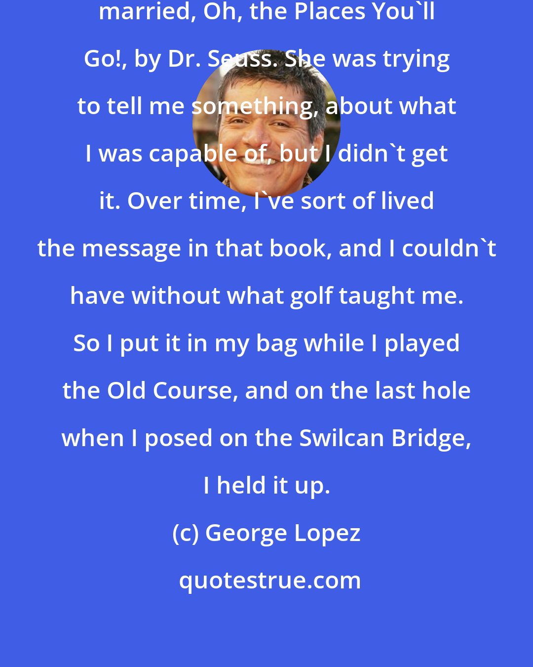 George Lopez: My wife gave me a book before we got married, Oh, the Places You'll Go!, by Dr. Seuss. She was trying to tell me something, about what I was capable of, but I didn't get it. Over time, I've sort of lived the message in that book, and I couldn't have without what golf taught me. So I put it in my bag while I played the Old Course, and on the last hole when I posed on the Swilcan Bridge, I held it up.