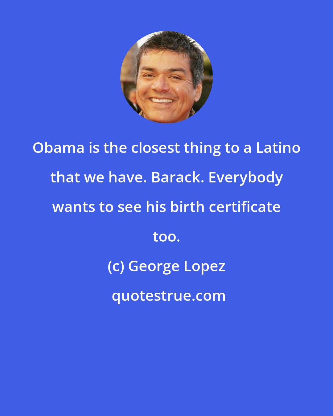 George Lopez: Obama is the closest thing to a Latino that we have. Barack. Everybody wants to see his birth certificate too.