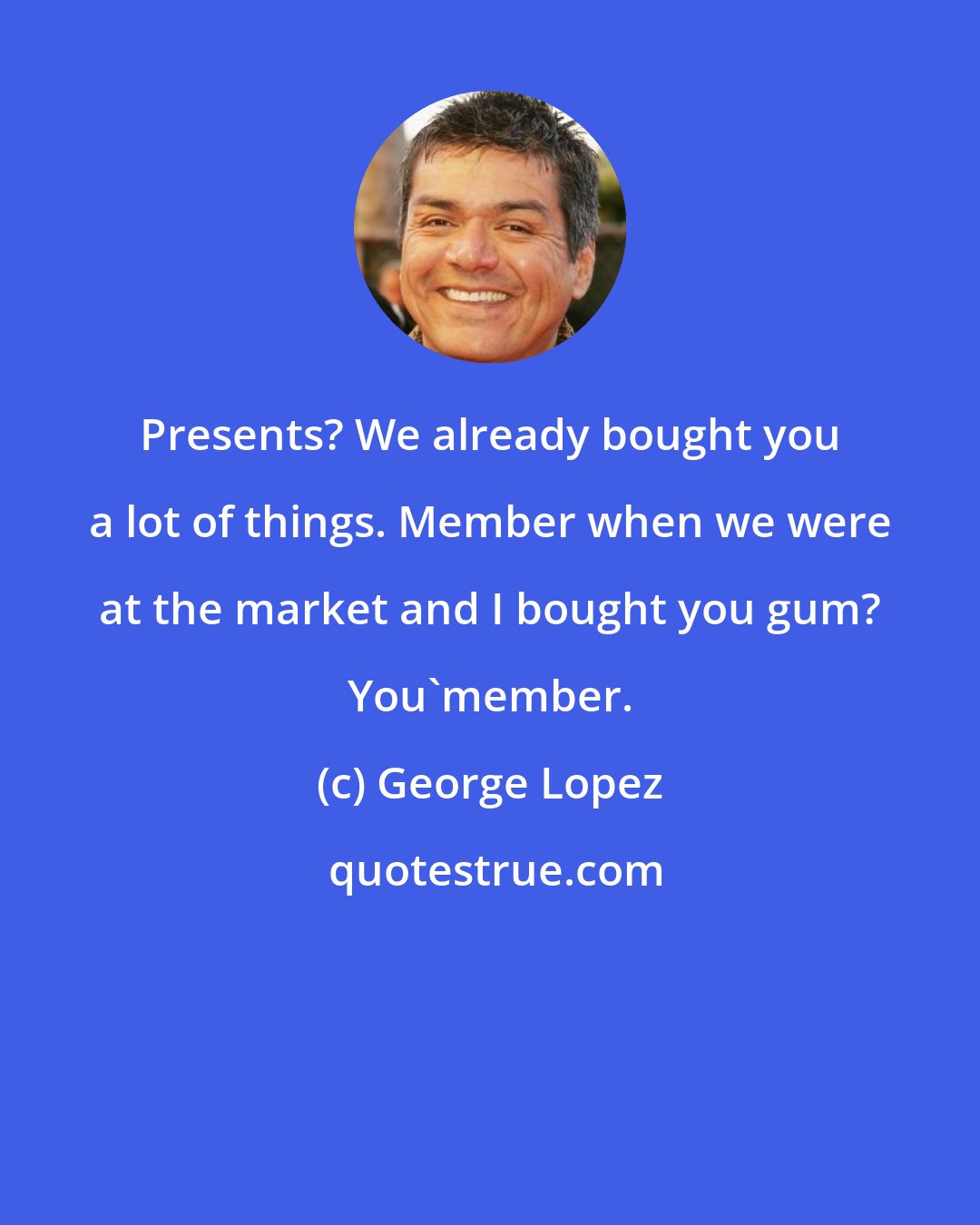George Lopez: Presents? We already bought you a lot of things. Member when we were at the market and I bought you gum? You'member.