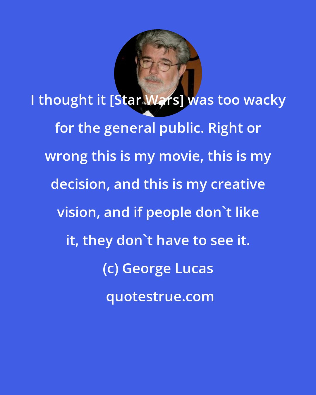 George Lucas: I thought it [Star Wars] was too wacky for the general public. Right or wrong this is my movie, this is my decision, and this is my creative vision, and if people don't like it, they don't have to see it.