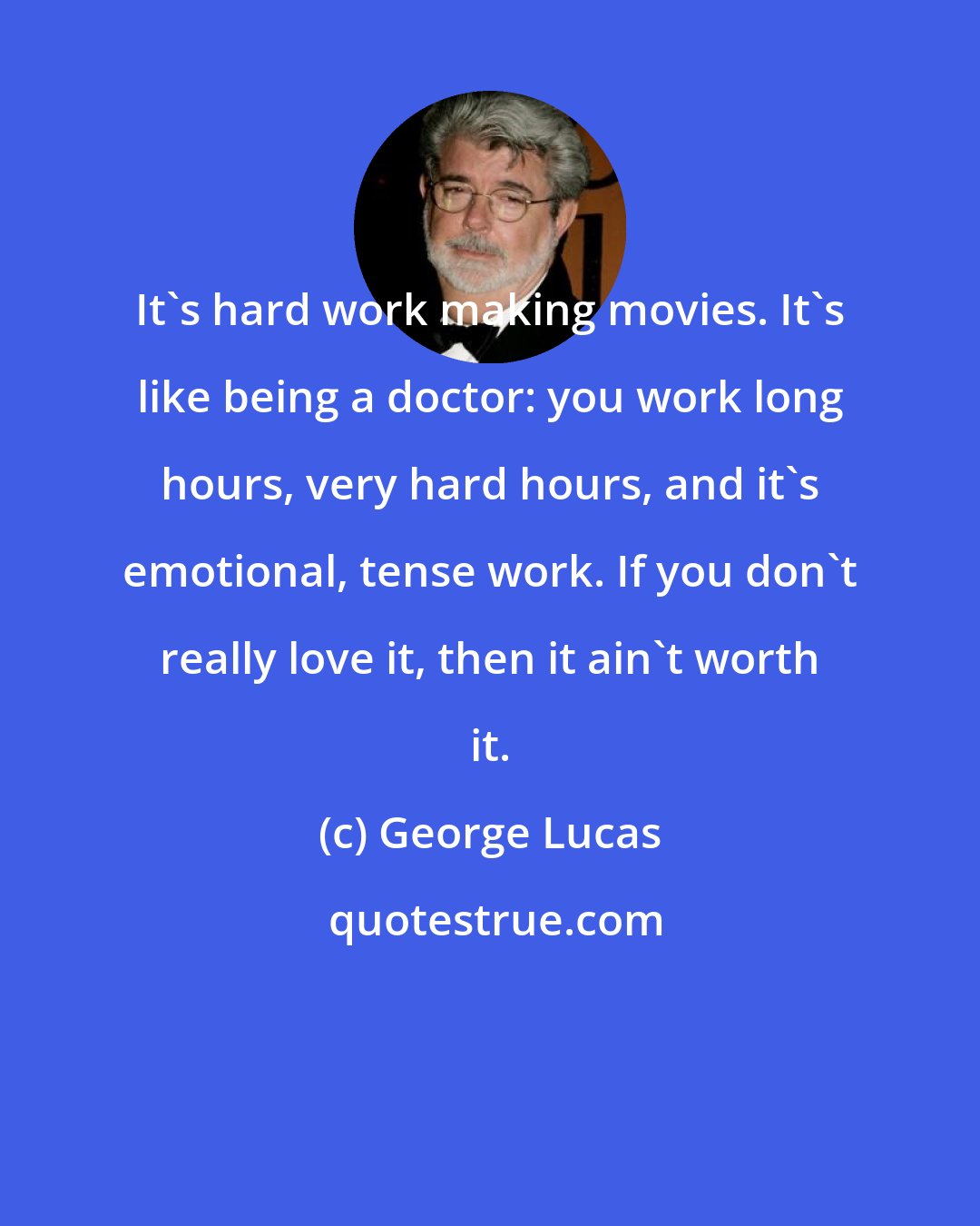 George Lucas: It's hard work making movies. It's like being a doctor: you work long hours, very hard hours, and it's emotional, tense work. If you don't really love it, then it ain't worth it.