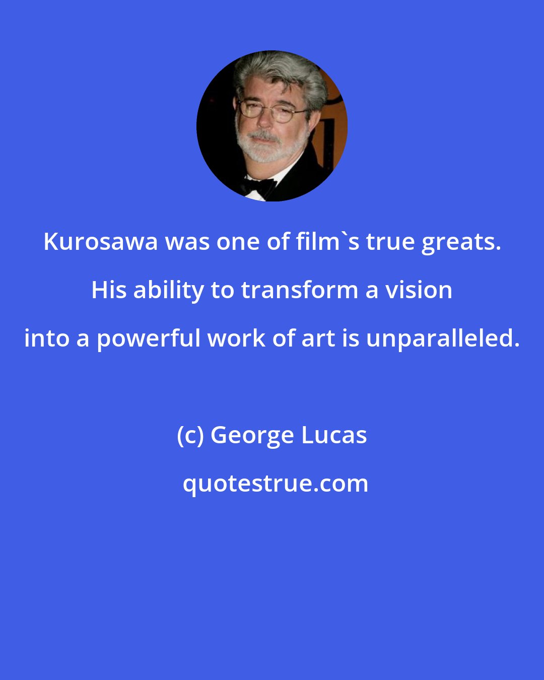 George Lucas: Kurosawa was one of film's true greats. His ability to transform a vision into a powerful work of art is unparalleled.
