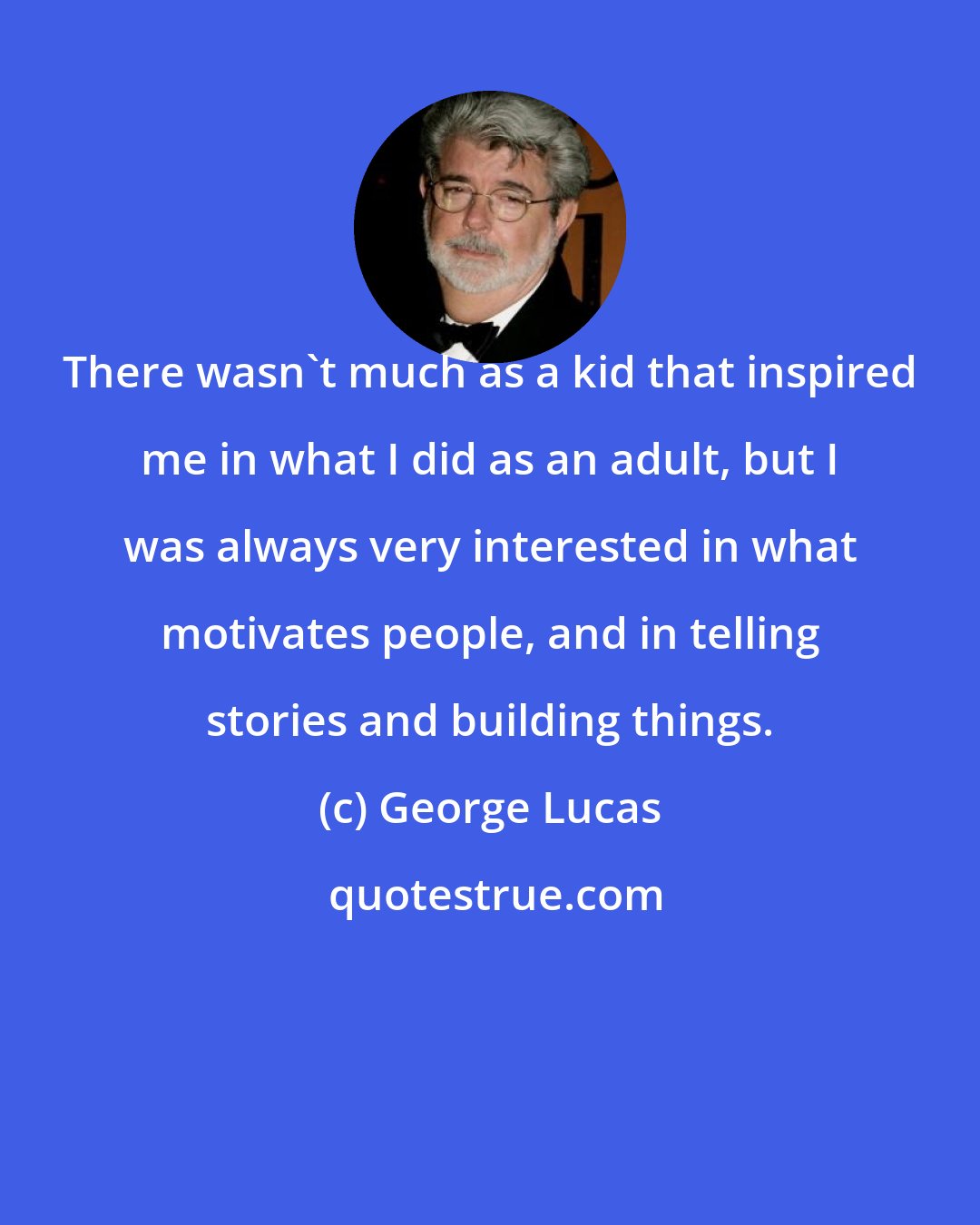 George Lucas: There wasn't much as a kid that inspired me in what I did as an adult, but I was always very interested in what motivates people, and in telling stories and building things.