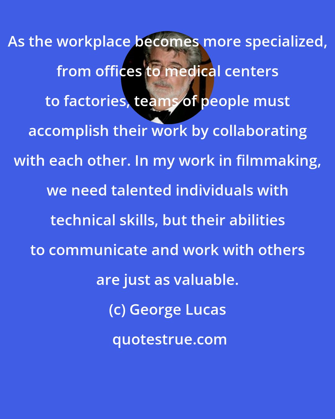 George Lucas: As the workplace becomes more specialized, from offices to medical centers to factories, teams of people must accomplish their work by collaborating with each other. In my work in filmmaking, we need talented individuals with technical skills, but their abilities to communicate and work with others are just as valuable.