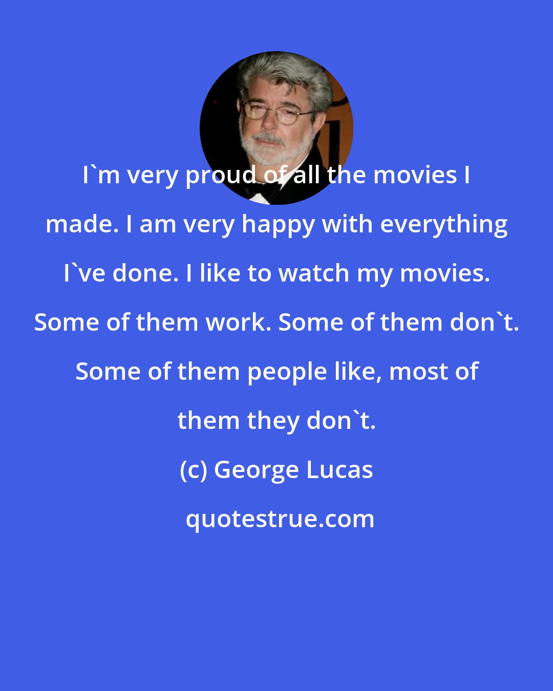 George Lucas: I'm very proud of all the movies I made. I am very happy with everything I've done. I like to watch my movies. Some of them work. Some of them don't. Some of them people like, most of them they don't.