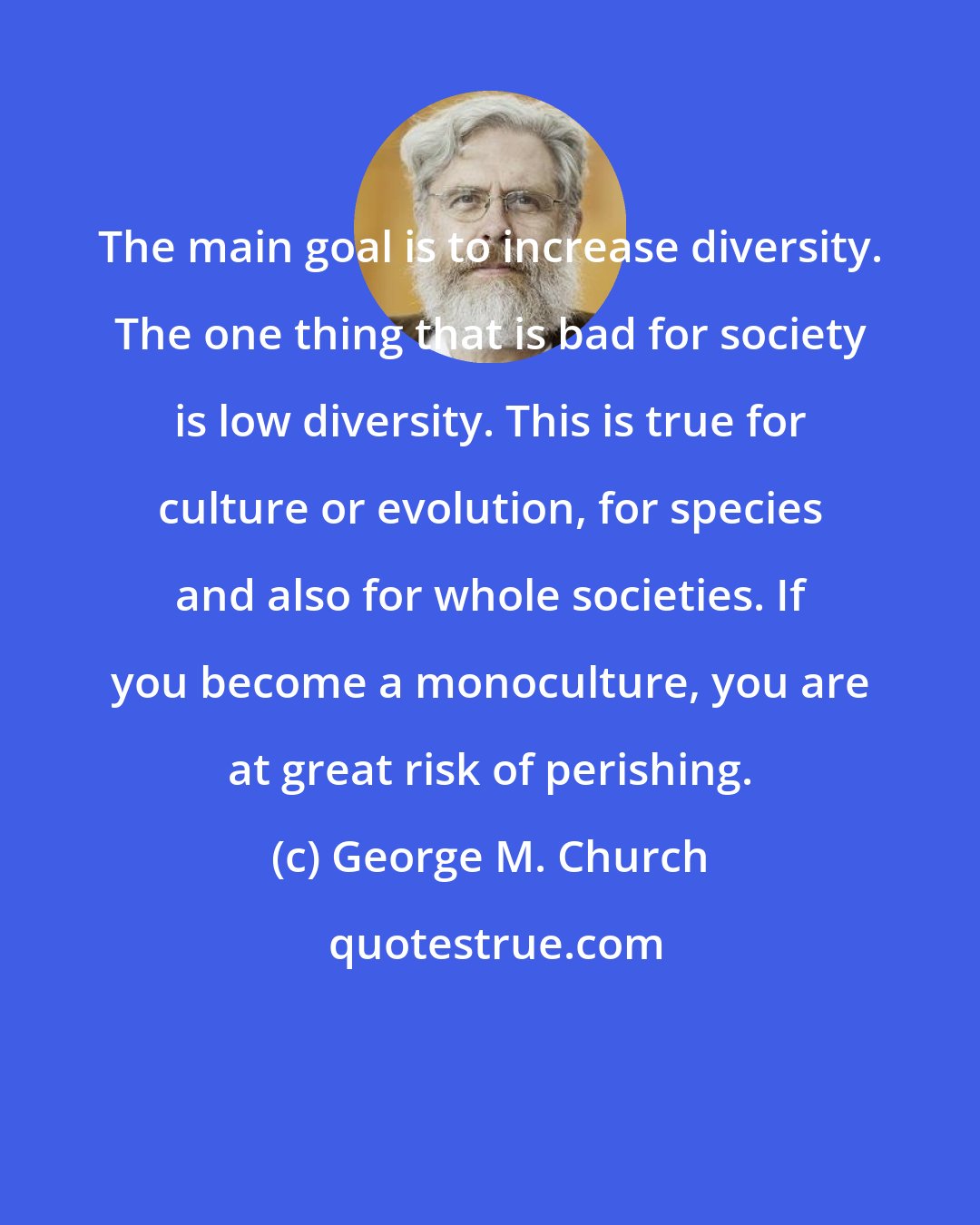 George M. Church: The main goal is to increase diversity. The one thing that is bad for society is low diversity. This is true for culture or evolution, for species and also for whole societies. If you become a monoculture, you are at great risk of perishing.