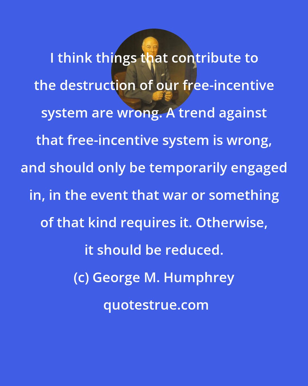 George M. Humphrey: I think things that contribute to the destruction of our free-incentive system are wrong. A trend against that free-incentive system is wrong, and should only be temporarily engaged in, in the event that war or something of that kind requires it. Otherwise, it should be reduced.