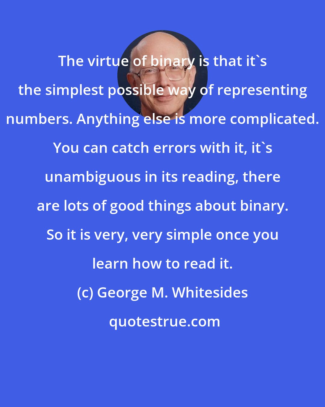 George M. Whitesides: The virtue of binary is that it's the simplest possible way of representing numbers. Anything else is more complicated. You can catch errors with it, it's unambiguous in its reading, there are lots of good things about binary. So it is very, very simple once you learn how to read it.