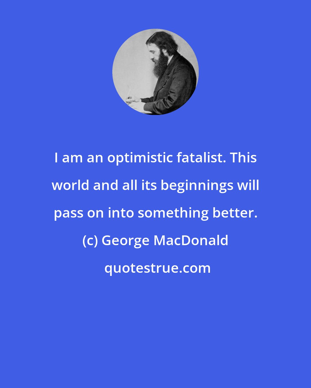 George MacDonald: I am an optimistic fatalist. This world and all its beginnings will pass on into something better.