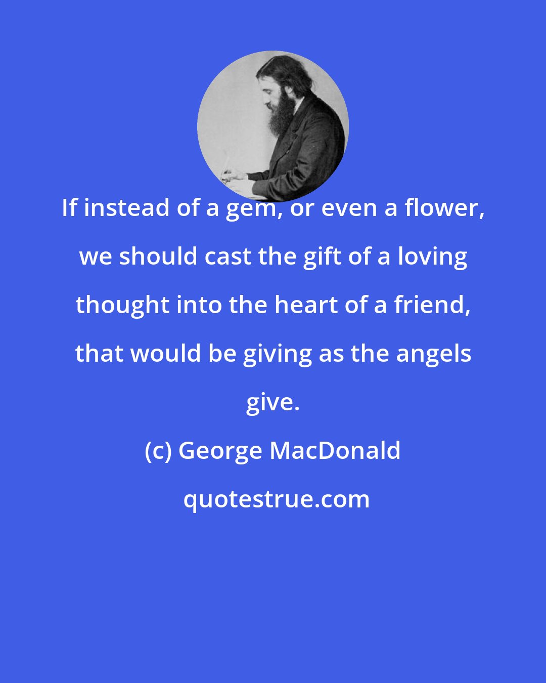 George MacDonald: If instead of a gem, or even a flower, we should cast the gift of a loving thought into the heart of a friend, that would be giving as the angels give.