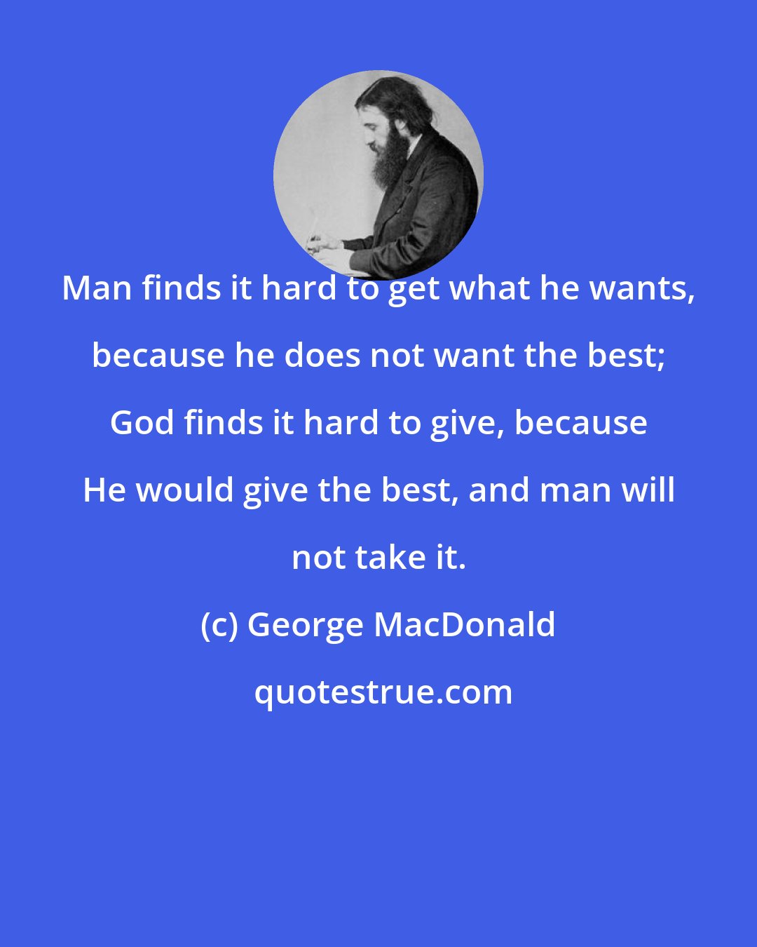George MacDonald: Man finds it hard to get what he wants, because he does not want the best; God finds it hard to give, because He would give the best, and man will not take it.