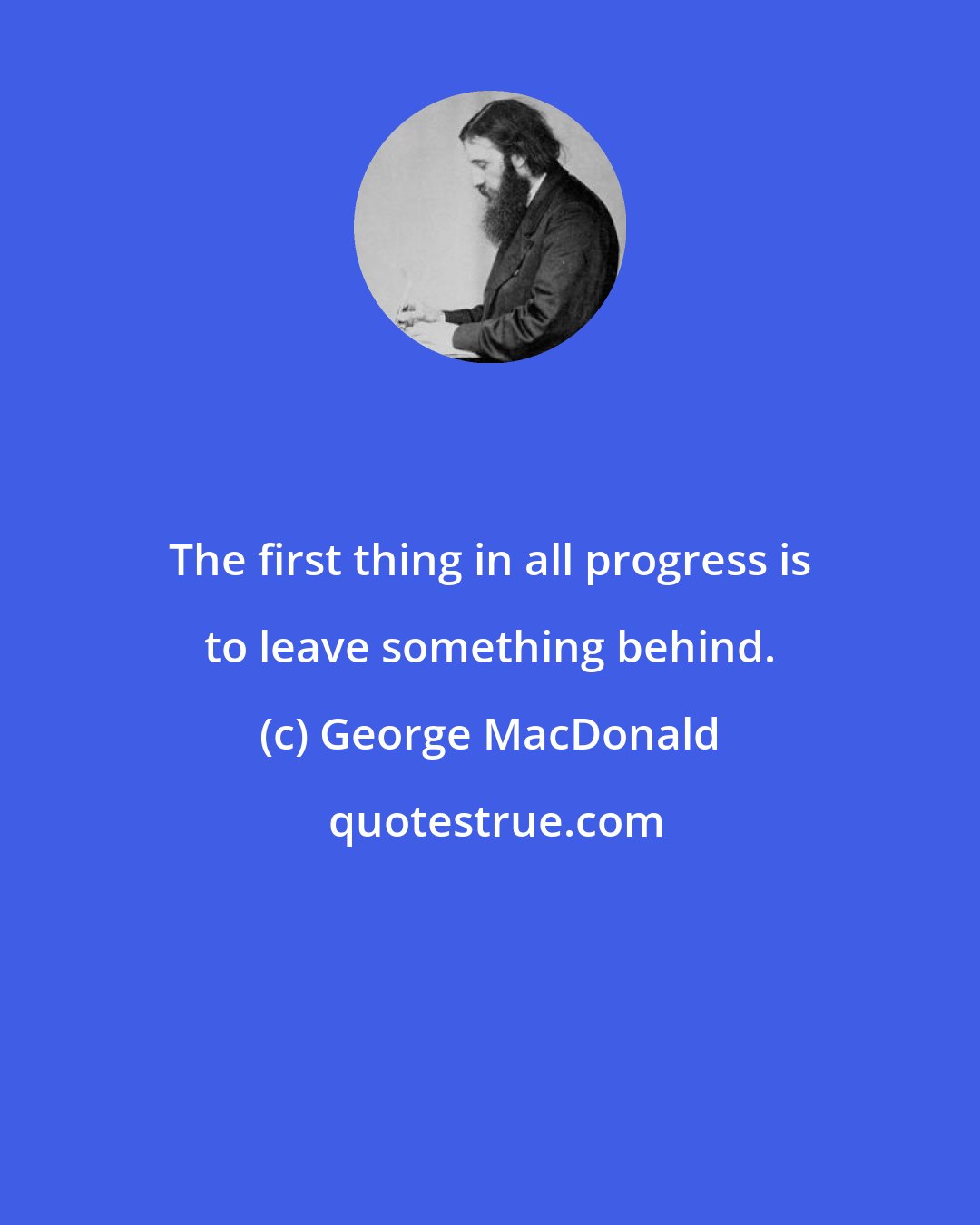 George MacDonald: The first thing in all progress is to leave something behind.