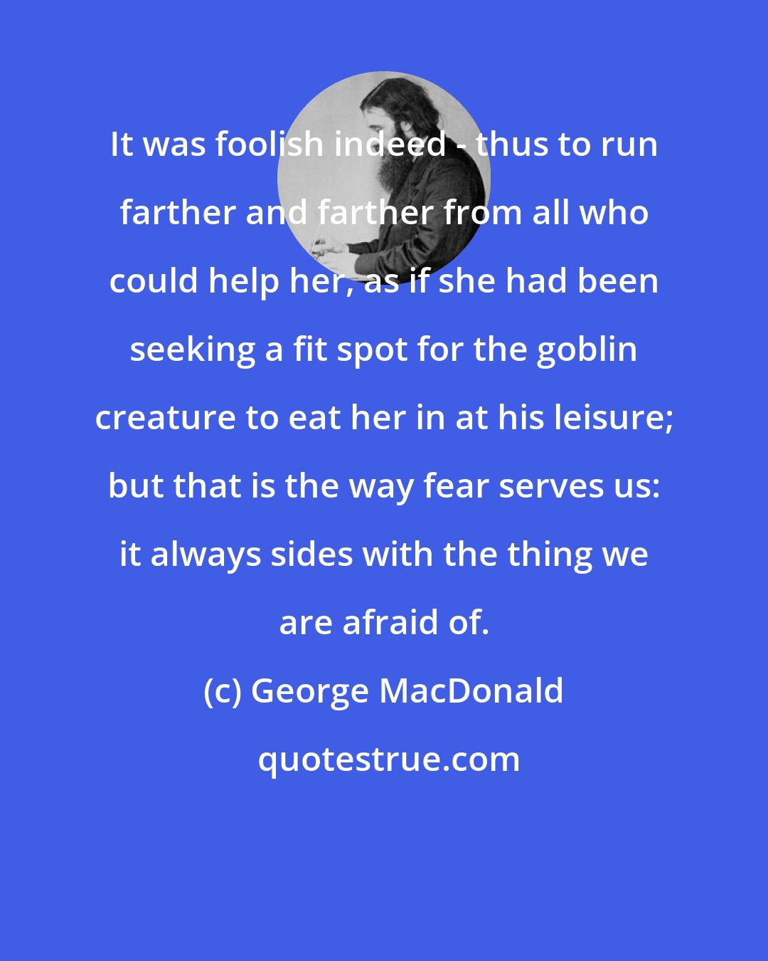 George MacDonald: It was foolish indeed - thus to run farther and farther from all who could help her, as if she had been seeking a fit spot for the goblin creature to eat her in at his leisure; but that is the way fear serves us: it always sides with the thing we are afraid of.