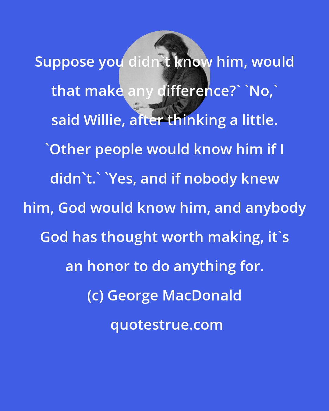 George MacDonald: Suppose you didn't know him, would that make any difference?' 'No,' said Willie, after thinking a little. 'Other people would know him if I didn't.' 'Yes, and if nobody knew him, God would know him, and anybody God has thought worth making, it's an honor to do anything for.