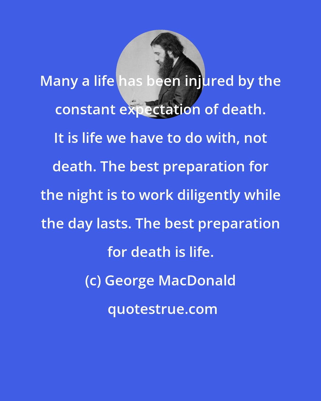 George MacDonald: Many a life has been injured by the constant expectation of death. It is life we have to do with, not death. The best preparation for the night is to work diligently while the day lasts. The best preparation for death is life.