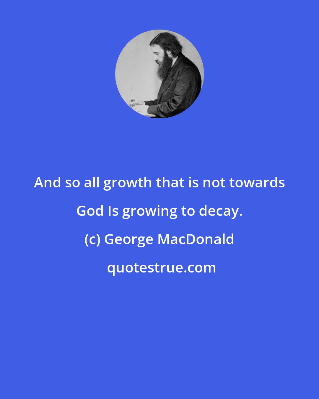 George MacDonald: And so all growth that is not towards God Is growing to decay.