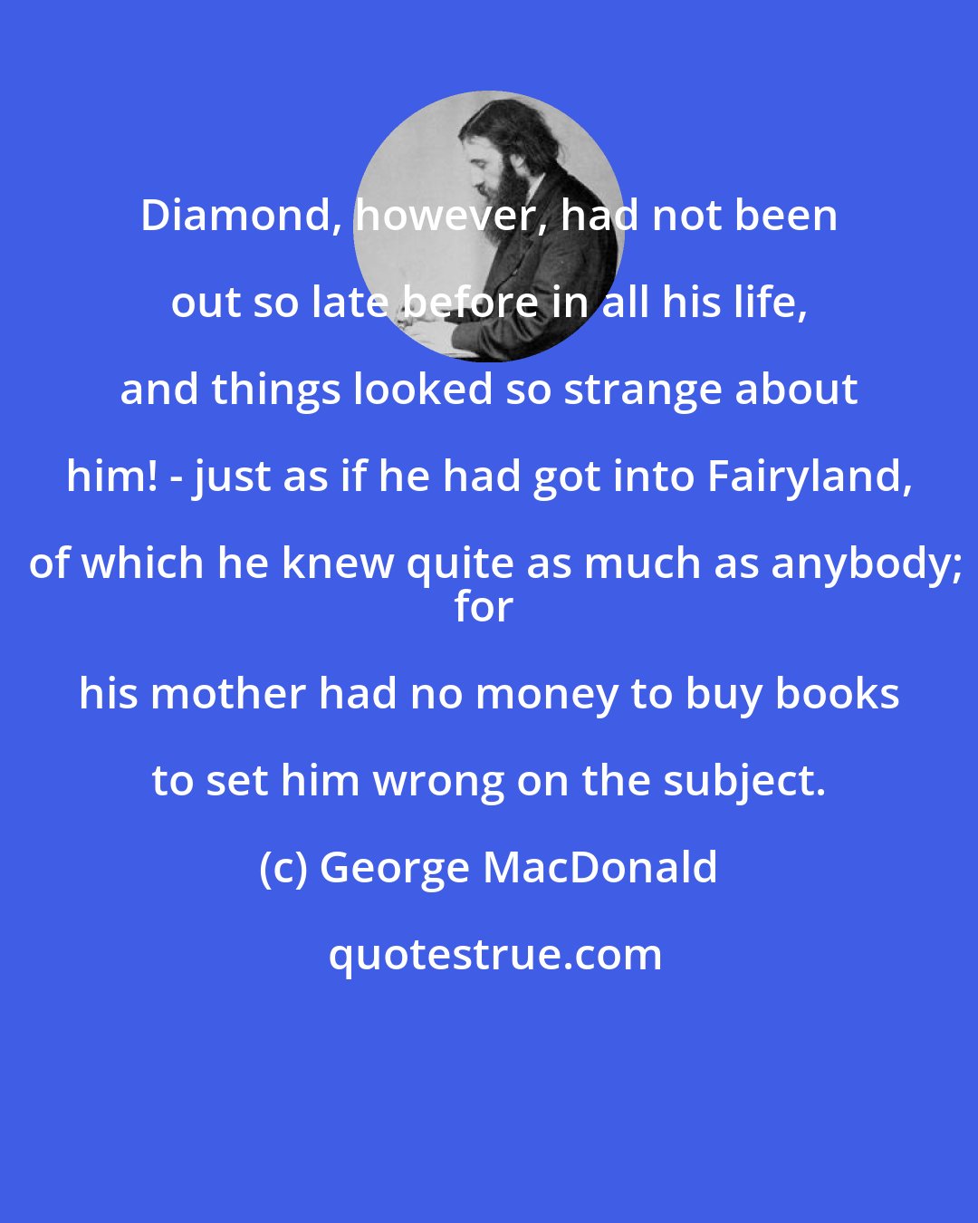 George MacDonald: Diamond, however, had not been out so late before in all his life, and things looked so strange about him! - just as if he had got into Fairyland, of which he knew quite as much as anybody;
for his mother had no money to buy books to set him wrong on the subject.