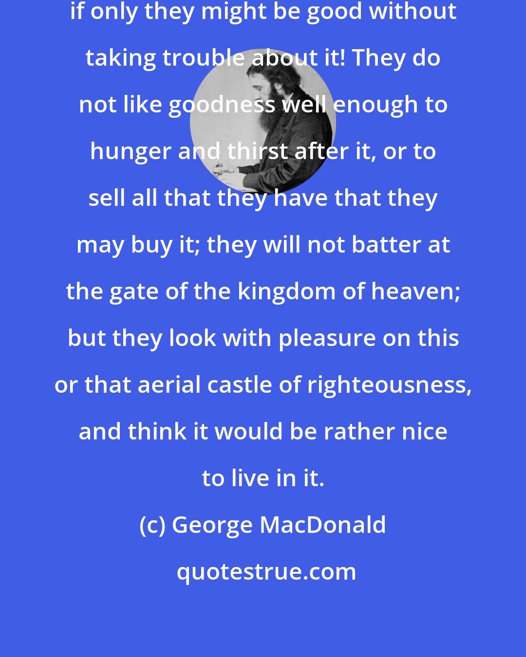 George MacDonald: How many people would like to be good, if only they might be good without taking trouble about it! They do not like goodness well enough to hunger and thirst after it, or to sell all that they have that they may buy it; they will not batter at the gate of the kingdom of heaven; but they look with pleasure on this or that aerial castle of righteousness, and think it would be rather nice to live in it.