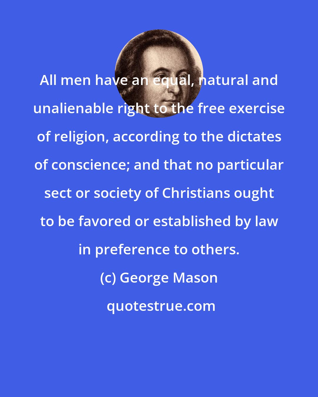 George Mason: All men have an equal, natural and unalienable right to the free exercise of religion, according to the dictates of conscience; and that no particular sect or society of Christians ought to be favored or established by law in preference to others.