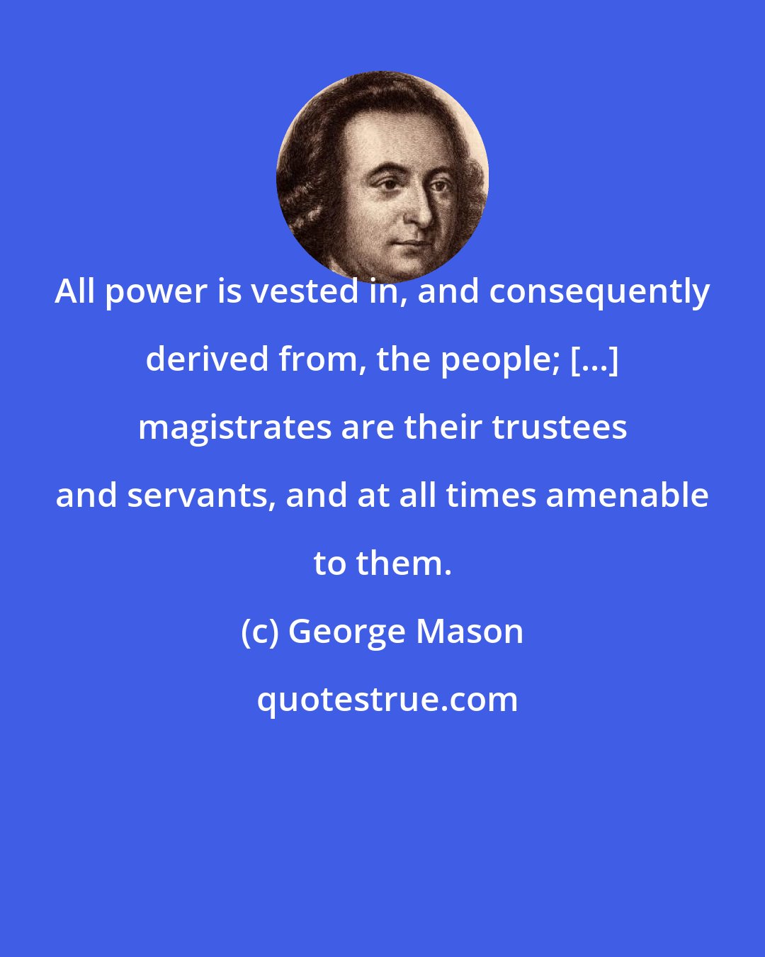 George Mason: All power is vested in, and consequently derived from, the people; [...] magistrates are their trustees and servants, and at all times amenable to them.