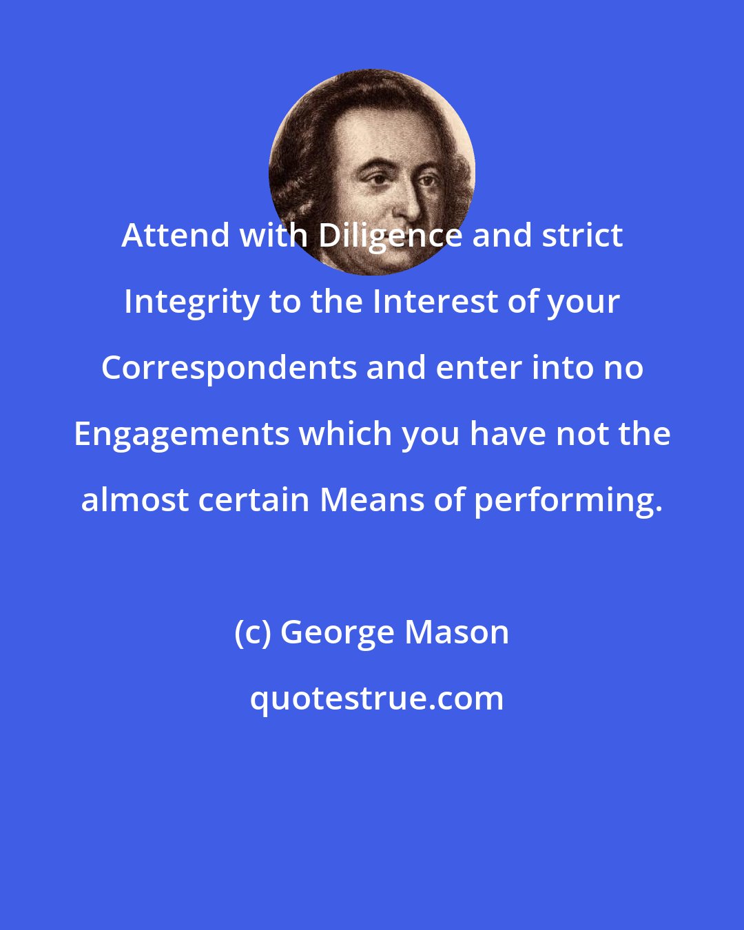 George Mason: Attend with Diligence and strict Integrity to the Interest of your Correspondents and enter into no Engagements which you have not the almost certain Means of performing.