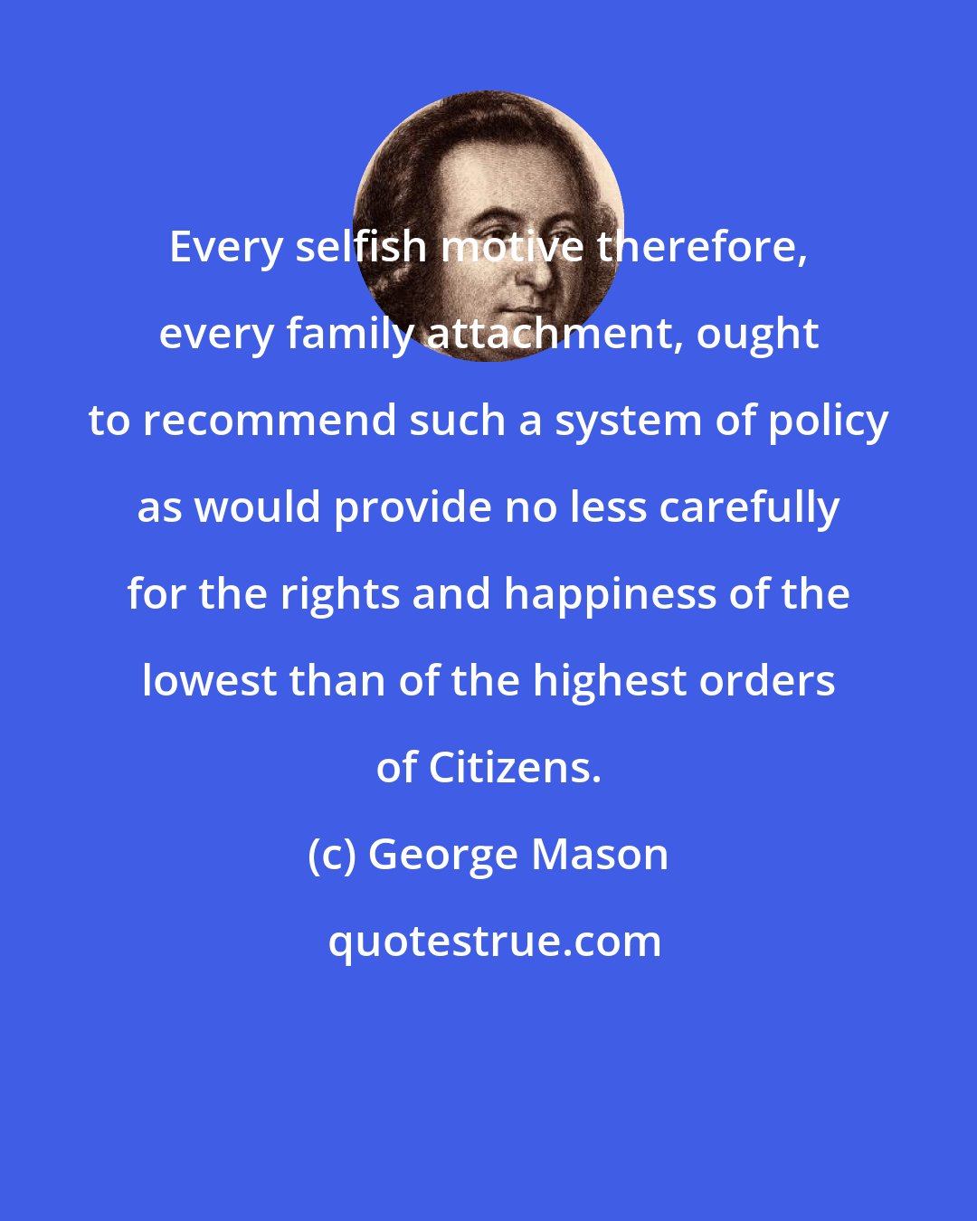 George Mason: Every selfish motive therefore, every family attachment, ought to recommend such a system of policy as would provide no less carefully for the rights and happiness of the lowest than of the highest orders of Citizens.