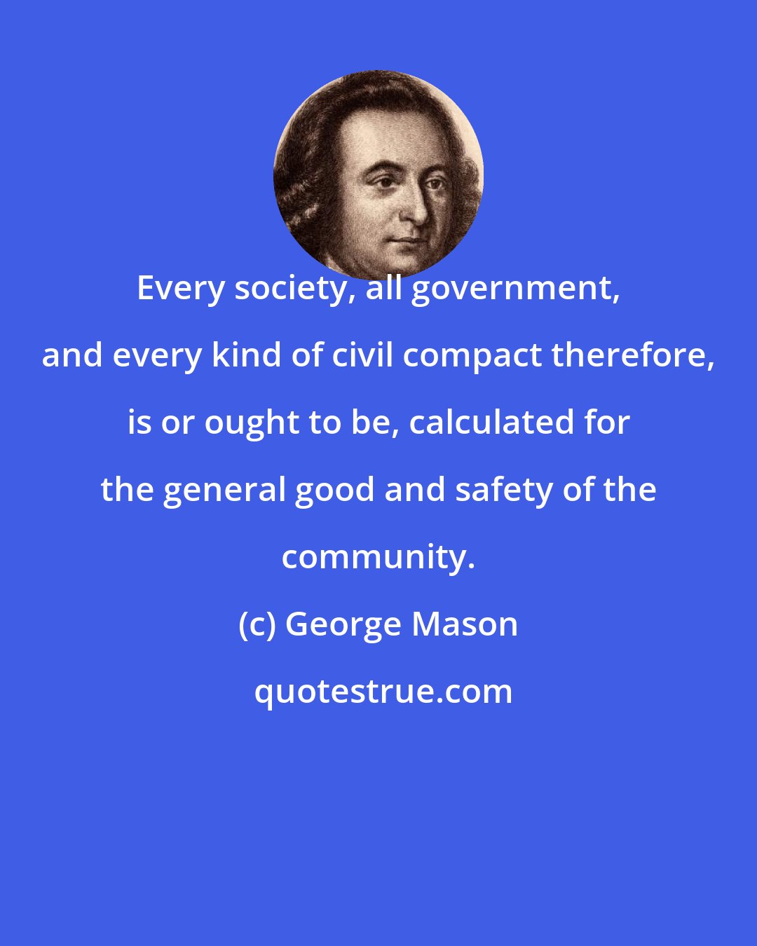 George Mason: Every society, all government, and every kind of civil compact therefore, is or ought to be, calculated for the general good and safety of the community.