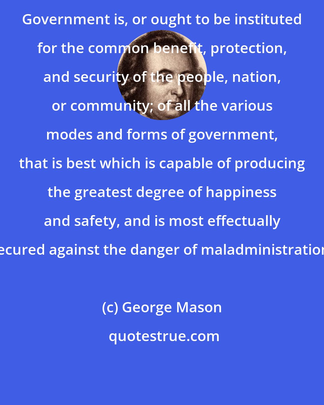 George Mason: Government is, or ought to be instituted for the common benefit, protection, and security of the people, nation, or community; of all the various modes and forms of government, that is best which is capable of producing the greatest degree of happiness and safety, and is most effectually secured against the danger of maladministration.