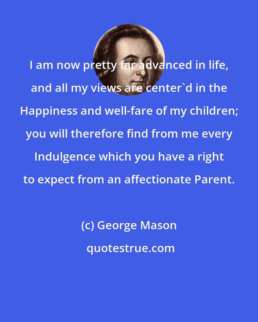 George Mason: I am now pretty far advanced in life, and all my views are center'd in the Happiness and well-fare of my children; you will therefore find from me every Indulgence which you have a right to expect from an affectionate Parent.