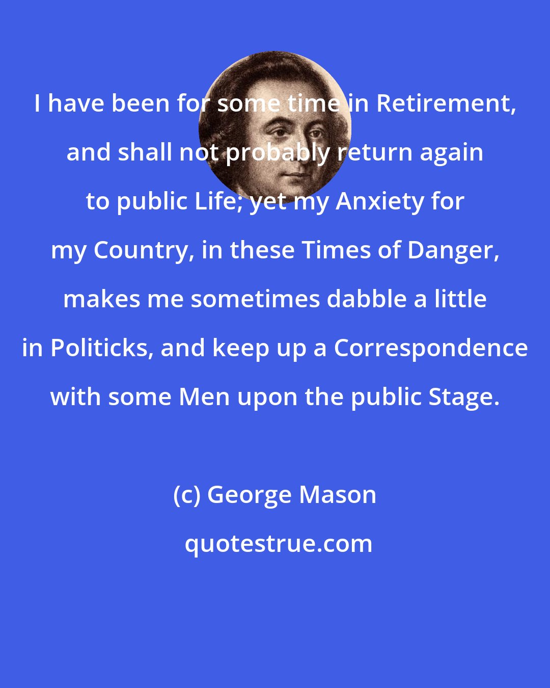 George Mason: I have been for some time in Retirement, and shall not probably return again to public Life; yet my Anxiety for my Country, in these Times of Danger, makes me sometimes dabble a little in Politicks, and keep up a Correspondence with some Men upon the public Stage.