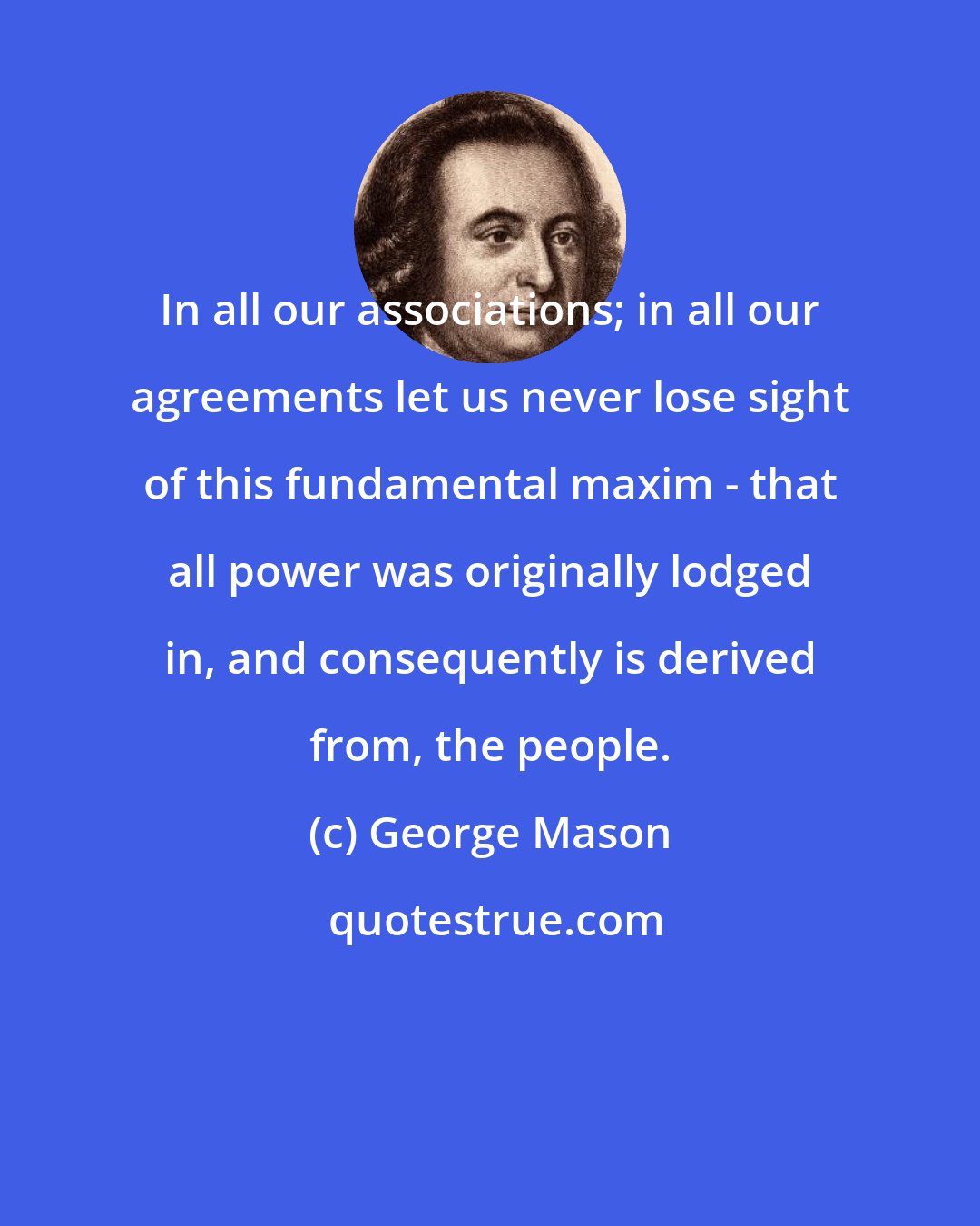 George Mason: In all our associations; in all our agreements let us never lose sight of this fundamental maxim - that all power was originally lodged in, and consequently is derived from, the people.