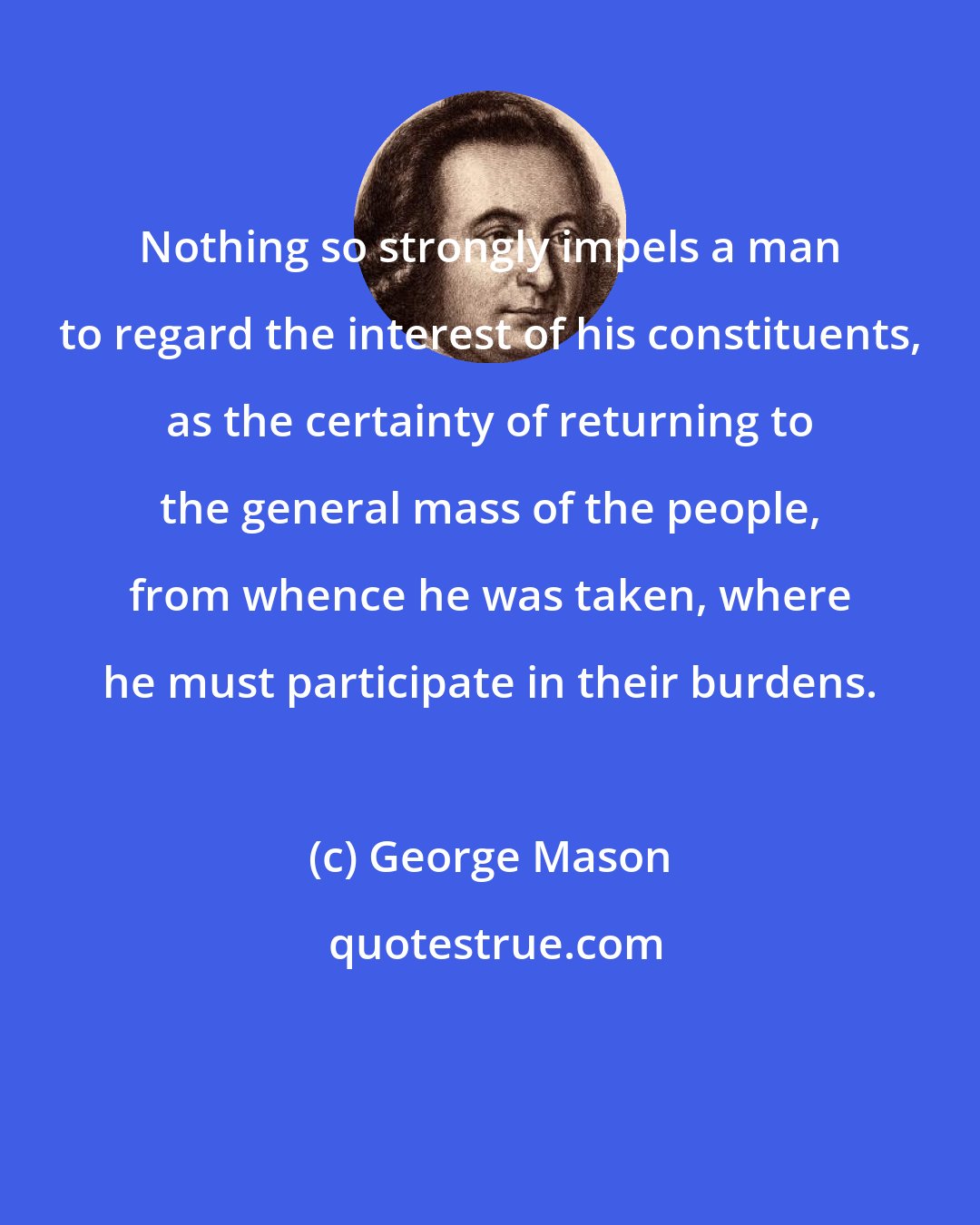 George Mason: Nothing so strongly impels a man to regard the interest of his constituents, as the certainty of returning to the general mass of the people, from whence he was taken, where he must participate in their burdens.