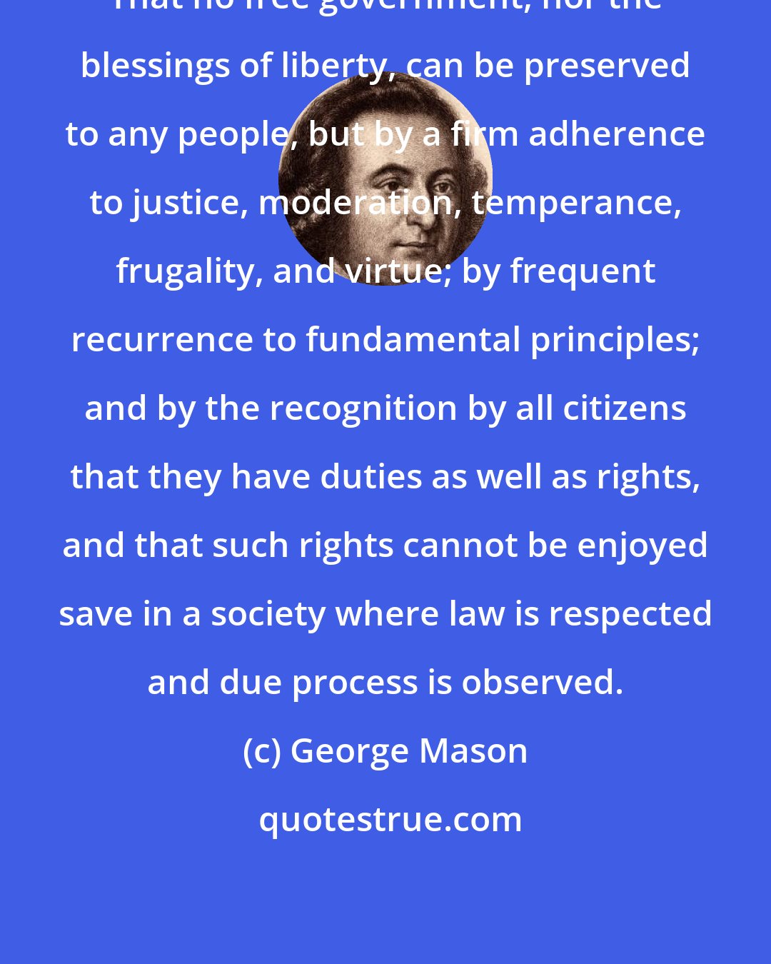 George Mason: That no free government, nor the blessings of liberty, can be preserved to any people, but by a firm adherence to justice, moderation, temperance, frugality, and virtue; by frequent recurrence to fundamental principles; and by the recognition by all citizens that they have duties as well as rights, and that such rights cannot be enjoyed save in a society where law is respected and due process is observed.