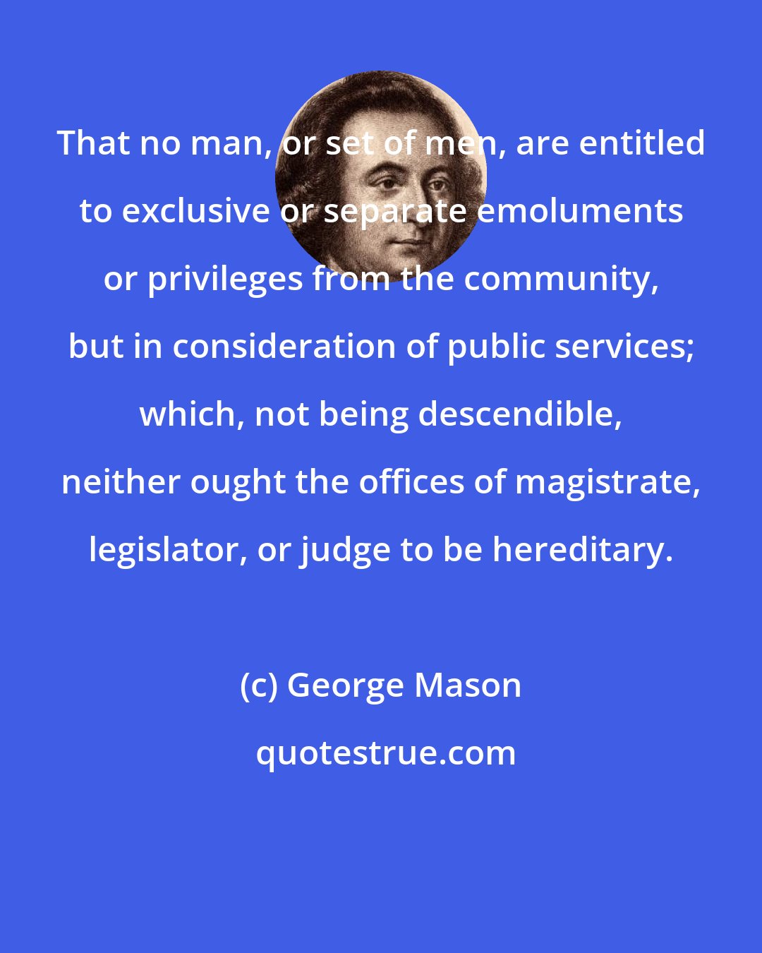 George Mason: That no man, or set of men, are entitled to exclusive or separate emoluments or privileges from the community, but in consideration of public services; which, not being descendible, neither ought the offices of magistrate, legislator, or judge to be hereditary.