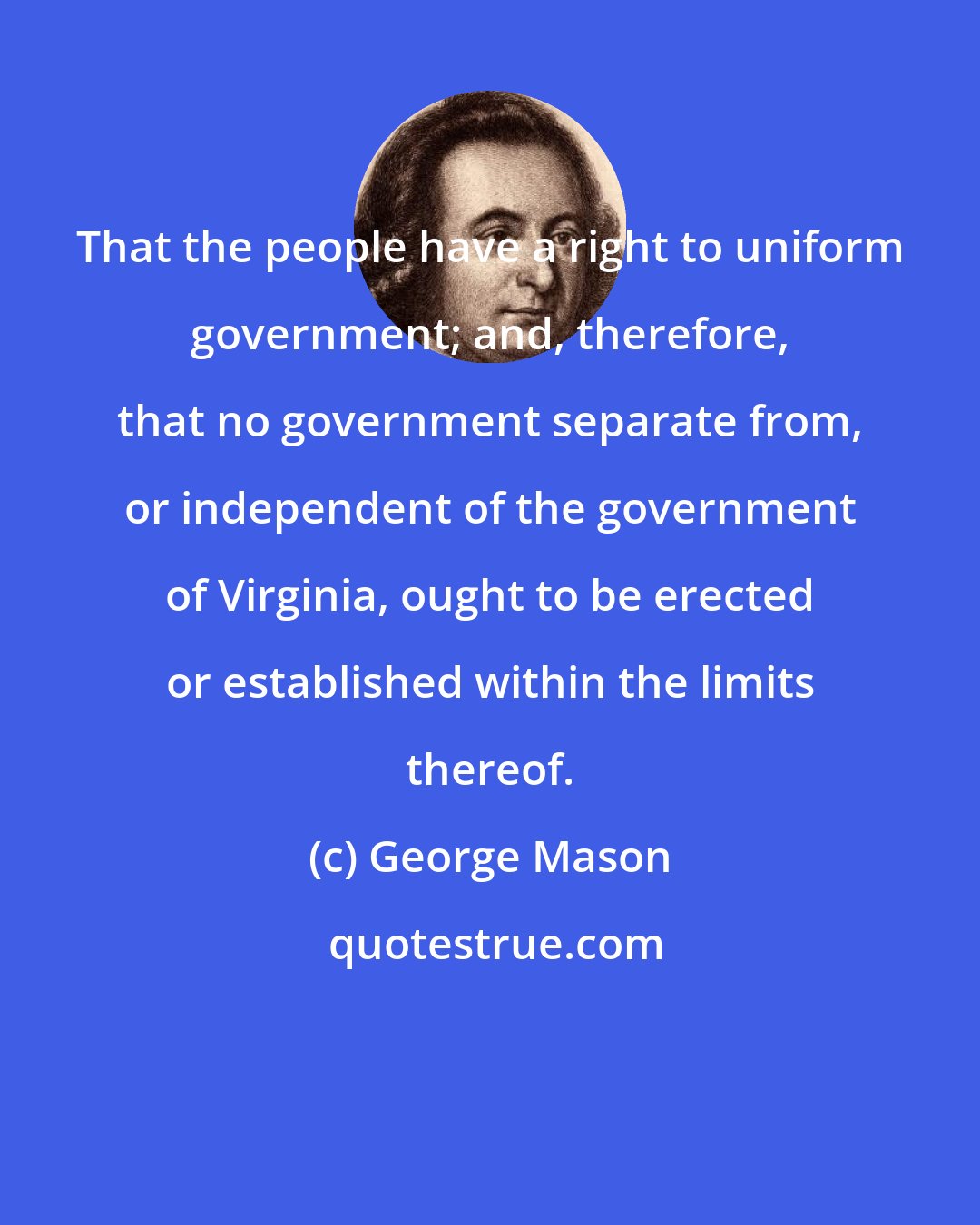 George Mason: That the people have a right to uniform government; and, therefore, that no government separate from, or independent of the government of Virginia, ought to be erected or established within the limits thereof.