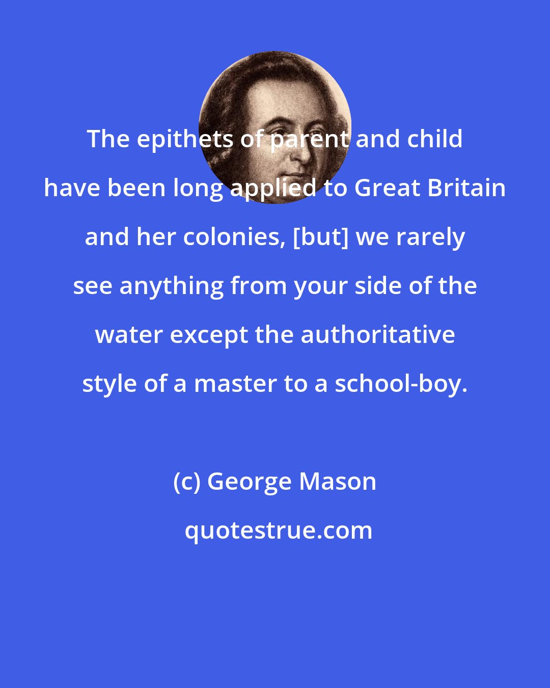 George Mason: The epithets of parent and child have been long applied to Great Britain and her colonies, [but] we rarely see anything from your side of the water except the authoritative style of a master to a school-boy.