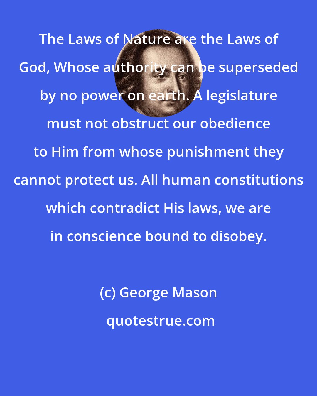 George Mason: The Laws of Nature are the Laws of God, Whose authority can be superseded by no power on earth. A legislature must not obstruct our obedience to Him from whose punishment they cannot protect us. All human constitutions which contradict His laws, we are in conscience bound to disobey.