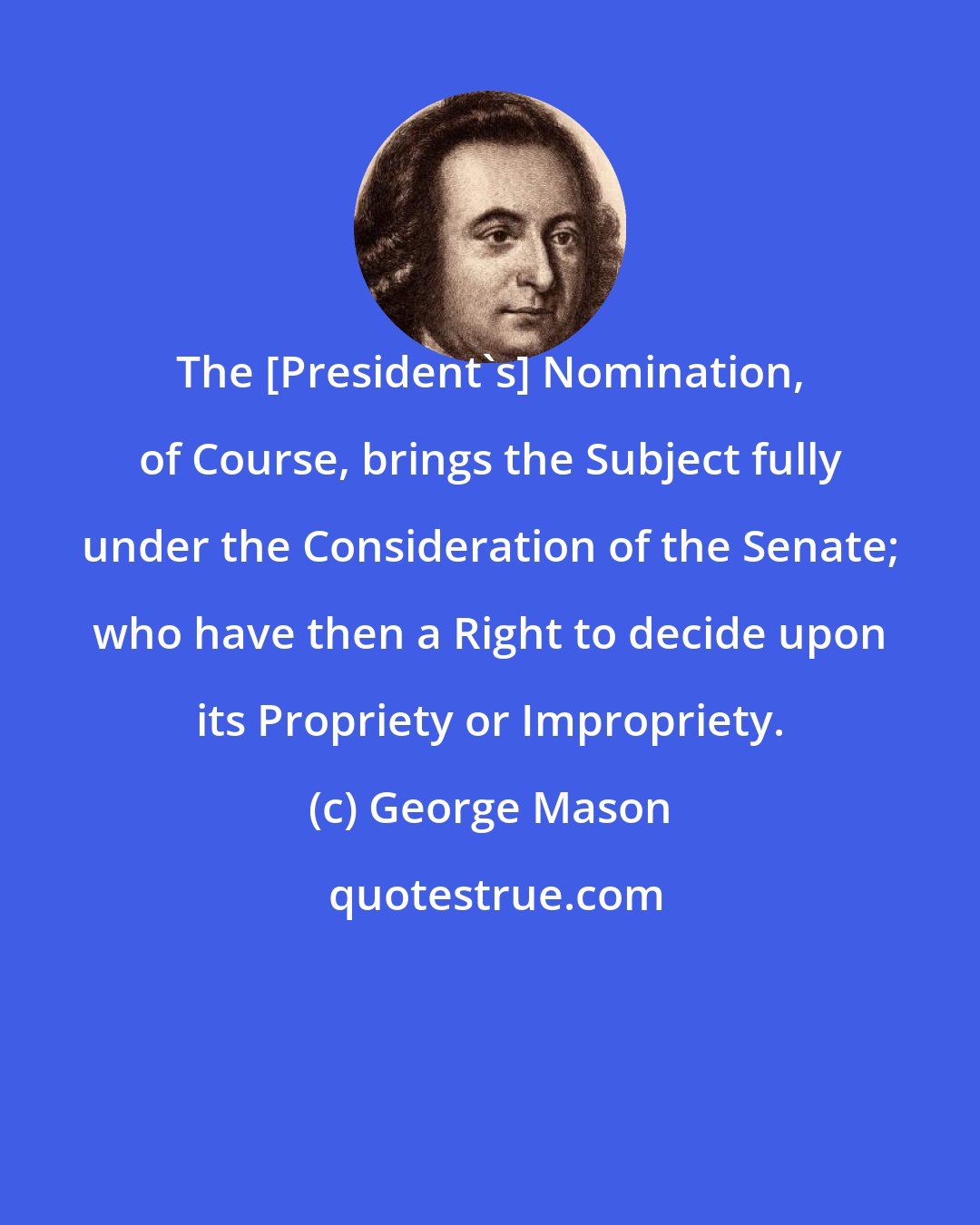 George Mason: The [President's] Nomination, of Course, brings the Subject fully under the Consideration of the Senate; who have then a Right to decide upon its Propriety or Impropriety.