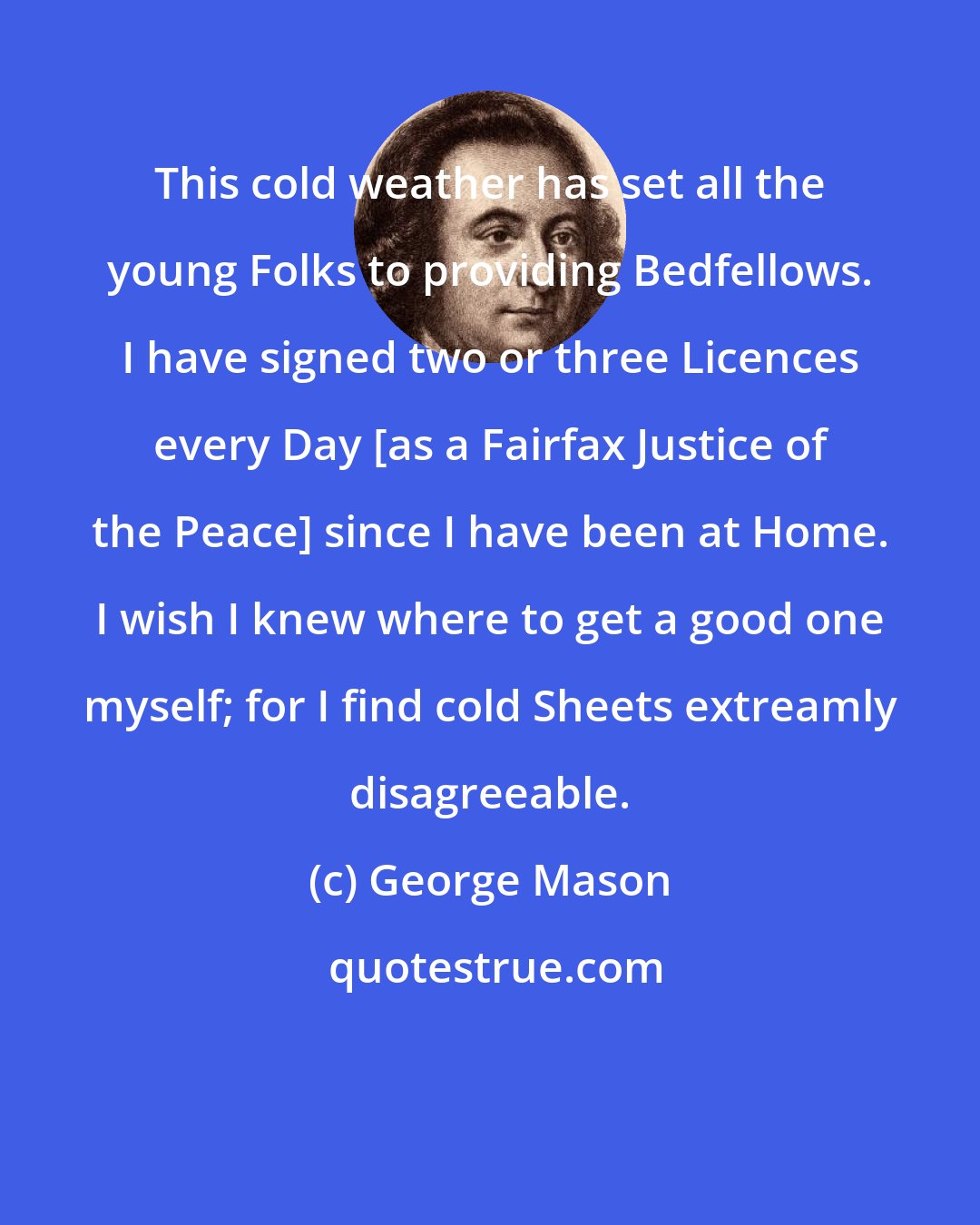 George Mason: This cold weather has set all the young Folks to providing Bedfellows. I have signed two or three Licences every Day [as a Fairfax Justice of the Peace] since I have been at Home. I wish I knew where to get a good one myself; for I find cold Sheets extreamly disagreeable.