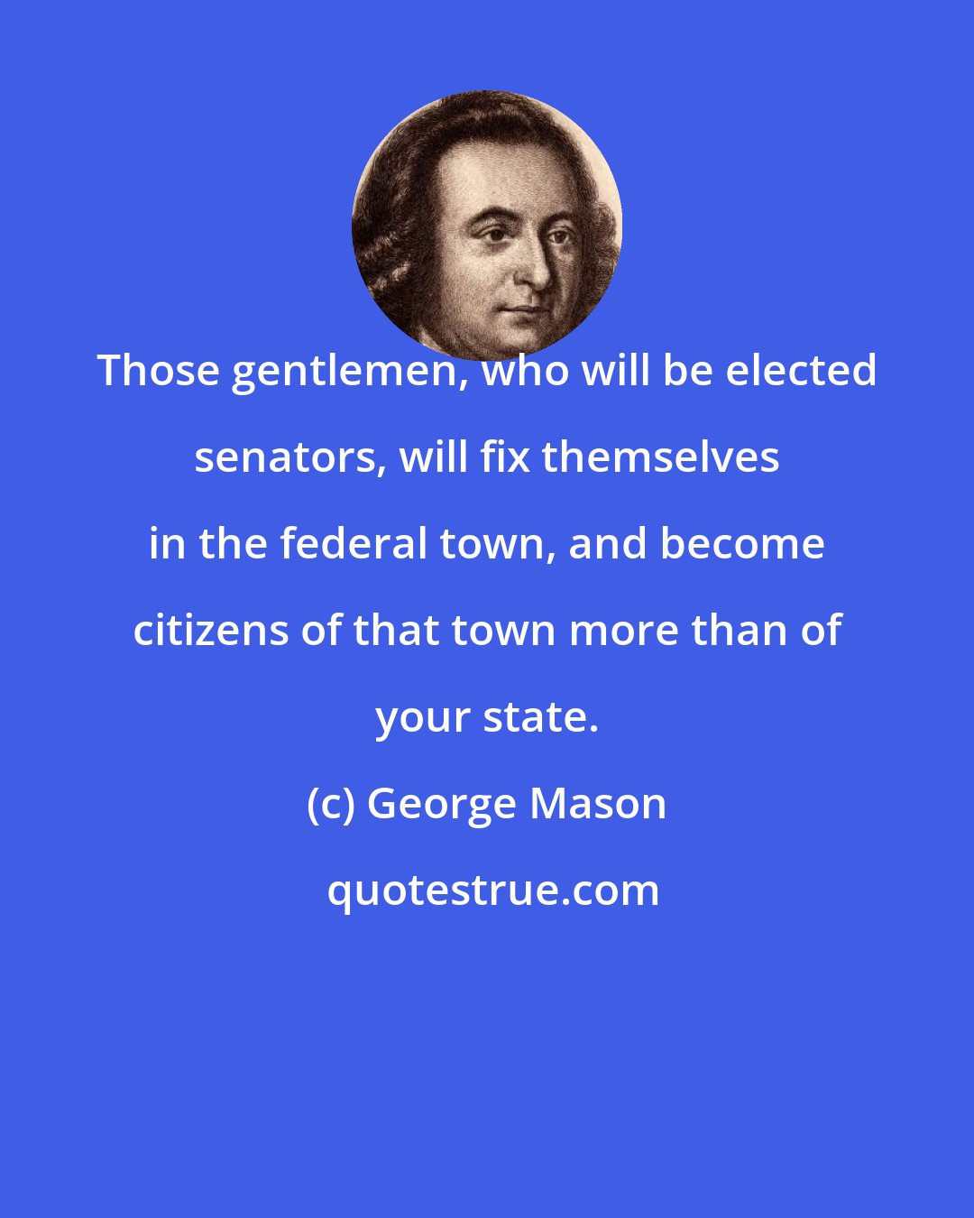 George Mason: Those gentlemen, who will be elected senators, will fix themselves in the federal town, and become citizens of that town more than of your state.